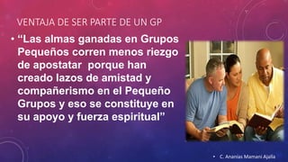 VENTAJA DE SER PARTE DE UN GP 
• “Las almas ganadas en Grupos 
Pequeños corren menos riezgo 
de apostatar porque han 
creado lazos de amistad y 
compañerismo en el Pequeño 
Grupos y eso se constituye en 
su apoyo y fuerza espiritual” 
• C. Ananías Mamani Ajalla 
 
