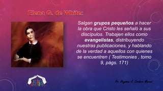 Salgan grupos pequeños a hacer 
la obra que Cristo les señaló a sus 
discípulos. Trabajen ellos como 
evangelistas, distribuyendo 
nuestras publicaciones, y hablando 
de la verdad a aquellos con quienes 
se encuentren ( Testimonies , tomo 
9, págs. 171) 
Pr. Heyssen J. Cordero Maraví 
 
