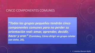 CINCO COMPONENTES COMUNES 
“Todos los grupos pequeños tendrán cinco 
componentes comunes para no perder su 
orientación real: amar, aprender, decidir, 
hacer y orar.” (Comiskey, Cómo dirigir un grupo celular 
con éxito, 20). 
• C. Ananías Mamani Ajalla 
 