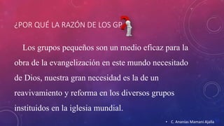 ¿POR QUÉ LA RAZÓN DE LOS GP 
Los grupos pequeños son un medio eficaz para la 
obra de la evangelización en este mundo necesitado 
de Dios, nuestra gran necesidad es la de un 
reavivamiento y reforma en los diversos grupos 
instituidos en la iglesia mundial. 
• C. Ananías Mamani Ajalla 
 