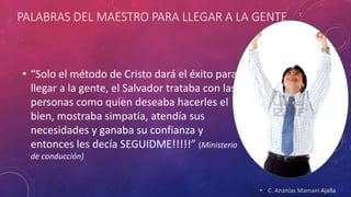 PALABRAS DEL MAESTRO PARA LLEGAR A LA GENTE 
• “Solo el método de Cristo dará el éxito para 
llegar a la gente, el Salvador trataba con las 
personas como quien deseaba hacerles el 
bien, mostraba simpatía, atendía sus 
necesidades y ganaba su confianza y 
entonces les decía SEGUIDME!!!!!” (Ministerio 
de conducción) 
• C. Ananías Mamani Ajalla 
 