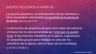 GRUPOS PEQUEÑOS-A FAVOR DE: 
Los grupos pequeños, el entrenamiento de los miembros y 
otros menesteres relacionados el resultado es la ganancia 
de almas. (Manual de Iglesia, 98). 
• La formación de pequeños grupos como base del esfuerzo 
cristiano me ha sido presentada por Uno que no puede 
errar. Si hay muchos miembros en la iglesia, organícense 
en pequeños grupos para trabajar no sólo por los 
miembros de la iglesia, sino en favor de los incrédulos. 
• ({ 3JT 84.2; 3TT.84.2 } ) 
• C. Ananías Mamani Ajalla 
 