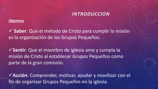 J. D. Martínez 
Objetivos 
 Saber: Que el método de Cristo para cumplir la misión 
es la organización de los Grupos Pequeños. 
Sentir: Que el miembro de iglesia ame y cumpla la 
misión de Cristo al establecer Grupos Pequeños como 
parte de la gran comisión. 
Acción: Comprender, motivar, ayudar y movilizar con el 
fin de organizar Grupos Pequeños en la iglesia. 
 