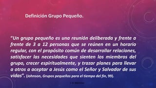 “Un grupo pequeño es una reunión deliberada y frente a 
frente de 3 a 12 personas que se reúnen en un horario 
regular, con el propósito común de desarrollar relaciones, 
satisfacer las necesidades que sienten los miembros del 
grupo, crecer espiritualmente, y trazar planes para llevar 
a otros a aceptar a Jesús como el Señor y Salvador de sus 
vidas”. (Johnson, Grupos pequeños para el tiempo del fin, 99). 
J. D. Martínez 
 