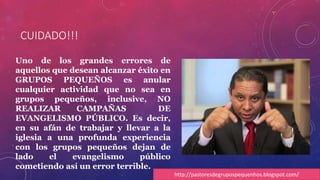 CUIDADO!!! 
Uno de los grandes errores de 
aquellos que desean alcanzar éxito en 
GRUPOS PEQUEÑOS es anular 
cualquier actividad que no sea en 
grupos pequeños, inclusive, NO 
REALIZAR CAMPAÑAS DE 
EVANGELISMO PÚBLICO. Es decir, 
en su afán de trabajar y llevar a la 
iglesia a una profunda experiencia 
con los grupos pequeños dejan de 
lado el evangelismo público 
cometiendo así un error terrible. 
http://pastoresdegrupospequenhos.blogspot.com/ 
 