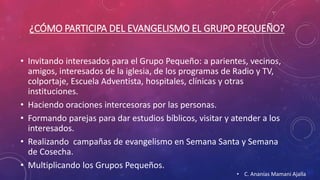 ¿CÓMO PARTICIPA DEL EVANGELISMO EL GRUPO PEQUEÑO? 
• Invitando interesados para el Grupo Pequeño: a parientes, vecinos, 
amigos, interesados de la iglesia, de los programas de Radio y TV, 
colportaje, Escuela Adventista, hospitales, clínicas y otras 
instituciones. 
• Haciendo oraciones intercesoras por las personas. 
• Formando parejas para dar estudios bíblicos, visitar y atender a los 
interesados. 
• Realizando campañas de evangelismo en Semana Santa y Semana 
de Cosecha. 
• Multiplicando los Grupos Pequeños. 
• C. Ananías Mamani Ajalla 
 