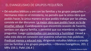 EL EVANGELISMO DE GRUPOS PEQUEÑOS 
• Dé estudios bíblicos y ore con las familias y los grupos pequeños— 
Hermanos míos en el ministerio, no penséis que la única obra que 
podáis hacer, la única manera en que podáis trabajar por las almas, 
consiste en dar discursos. La mejor obra que podáis hacer es la de 
enseñar, educar. Cuandoquiera que encontréis ocasión de hacerlo, 
sentaos con alguna familia, y permitid que sus miembros os hagan 
preguntas. Luego contestadlas con paciencia y humildad. Llevad a 
cabo esta obra en conexión con vuestros esfuerzos más públicos. 
Predicad menos y educad más, dirigiendo estudios bíblicos y orando 
con las familias y los grupos pequeños.—Obreros Evangélicos, 201. { 
MPa 159.1; PaM.136.4 } • C. Ananías Mamani Ajalla 
 