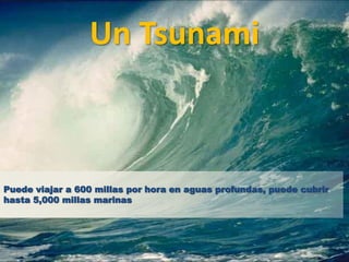 Un Tsunami



Puede viajar a 600 millas por hora en aguas profundas, puede cubrir
hasta 5,000 millas marinas
 