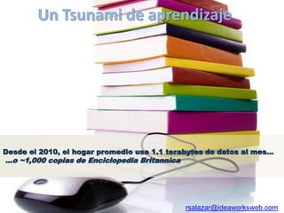 Un Tsunami de aprendizaje




Desde el 2010, el hogar promedio usa 1.1 terabytes de datos al mes…
…o ~1,000 copias de Enciclopedia Britannica




                                              rsalazar@ideaworksweb.com
 