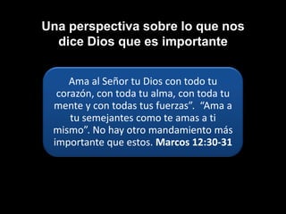 Una perspectiva sobre lo que nos
  dice Dios que es importante


     Ama al Señor tu Dios con todo tu
  corazón, con toda tu alma, con toda tu
 mente y con todas tus fuerzas”. “Ama a
     tu semejantes como te amas a ti
 mismo”. No hay otro mandamiento más
 importante que estos. Marcos 12:30-31
 