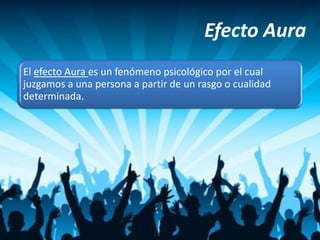 Efecto Aura
El efecto Aura es un fenómeno psicológico por el cual
juzgamos a una persona a partir de un rasgo o cualidad
determinada.
 
