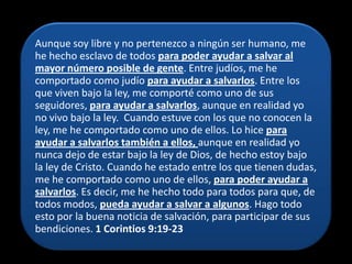 Aunque soy libre y no pertenezco a ningún ser humano, me
he hecho esclavo de todos para poder ayudar a salvar al
mayor número posible de gente. Entre judíos, me he
comportado como judío para ayudar a salvarlos. Entre los
que viven bajo la ley, me comporté como uno de sus
seguidores, para ayudar a salvarlos, aunque en realidad yo
no vivo bajo la ley. Cuando estuve con los que no conocen la
ley, me he comportado como uno de ellos. Lo hice para
ayudar a salvarlos también a ellos, aunque en realidad yo
nunca dejo de estar bajo la ley de Dios, de hecho estoy bajo
la ley de Cristo. Cuando he estado entre los que tienen dudas,
me he comportado como uno de ellos, para poder ayudar a
salvarlos. Es decir, me he hecho todo para todos para que, de
todos modos, pueda ayudar a salvar a algunos. Hago todo
esto por la buena noticia de salvación, para participar de sus
bendiciones. 1 Corintios 9:19-23
 