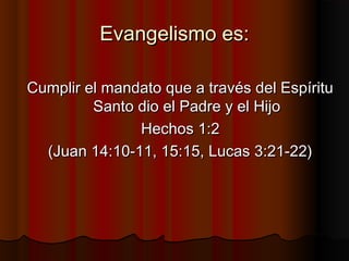 Evangelismo es:
Cumplir el mandato que a través del Espíritu
Santo dio el Padre y el Hijo
Hechos 1:2
(Juan 14:10-11, 15:15...
