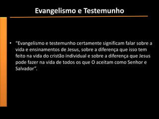 Evangelismo e Testemunho
• “Para ser um evangelista em todos os sentidos da palavra, é
  preciso ter compreensão e experiência pessoal em relação ao
  “evangelho eterno””.
• “Evangelismo e testemunho certamente significam falar sobre a
  vida e ensinamentos de Jesus, sobre a diferença que isso tem
  feito na vida do cristão individual e sobre a diferença que Jesus
  pode fazer na vida de todos os que O aceitam como Senhor e
  Salvador”.
 
