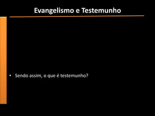 Evangelismo e Testemunho
• “Para ser um evangelista em todos os sentidos da palavra, é
  preciso ter compreensão e experiência pessoal em relação ao
  “evangelho eterno””.
• “Evangelismo e testemunho certamente significam falar sobre a
  vida e ensinamentos de Jesus, sobre a diferença que isso tem
  feito na vida do cristão individual e sobre a diferença que Jesus
  pode fazer na vida de todos os que O aceitam como Senhor e
  Salvador”.
• Sendo assim, o que é testemunho?
 