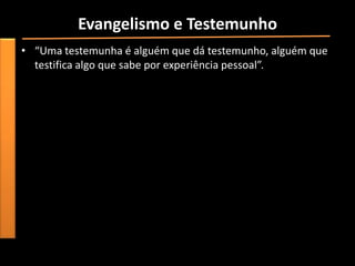 Evangelismo e Testemunho
• “Uma testemunha é alguém que dá testemunho, alguém que
  testifica algo que sabe por experiência pessoal”.
 