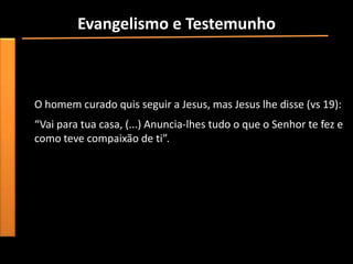 Evangelismo e Testemunho
• “Uma testemunha é alguém que dá testemunho, alguém que
  testifica algo que sabe por experiência pessoal”.
• Marcos 5: 1-19 fala da cura do endemoniado geraseno.
  O homem curado quis seguir a Jesus, mas Jesus lhe disse (vs 19):
  “Vai para tua casa, (...) Anuncia-lhes tudo o que o Senhor te fez e
  como teve compaixão de ti”.
 