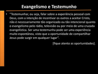 Evangelismo e Testemunho
• “Testemunhar, ou seja, falar sobre a experiência pessoal com
  Deus, com a intenção de incentivar os outros a aceitar Cristo,
  não é necessariamente tão organizado ou tão intencional quanto
  o evangelismo pelo rádio, televisão ou por meio de uma cruzada
  evangelística. Ser uma testemunha pode ser uma experiência
  muito espontânea, visto que a oportunidade de compartilhar
  Jesus pode surgir em qualquer lugar”.
                                 [fique atento as oportunidades].
 