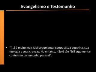 Evangelismo e Testemunho
• “Testemunhar, ou seja, falar sobre a experiência pessoal com
  Deus, com a intenção de incentivar os outros a aceitar Cristo,
  não é necessariamente tão organizado ou tão intencional quanto
  o evangelismo pelo rádio, televisão ou por meio de uma cruzada
  evangelística. Ser uma testemunha pode ser uma experiência
  muito espontânea, visto que a oportunidade de compartilhar
  Jesus pode surgir em qualquer lugar”.
                                  [fique atento as oportunidades].
• “(...) é muito mais fácil argumentar contra a sua doutrina, sua
  teologia e suas crenças. No entanto, não é tão fácil argumentar
  contra seu testemunho pessoal”.
 