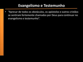 Evangelismo e Testemunho
• “Apresar de todos os obstáculos, os apóstolos e outros cristãos
  se sentiram fortemente chamados por Deus para continuar no
  evangelismo e testemunho”.
 