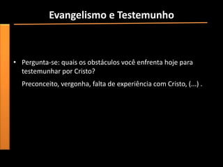 Evangelismo e Testemunho
• “Apresar de todos os obstáculos, os apóstolos e outros cristãos
  se sentiram fortemente chamados por Deus para continuar no
  evangelismo e testemunho”.
• Pergunta-se: quais os obstáculos você enfrenta hoje para
  testemunhar por Cristo?
  Preconceito, vergonha, falta de experiência com Cristo, (...) .
 