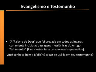 Evangelismo e Testemunho
• “Apresar de todos os obstáculos, os apóstolos e outros cristãos
  se sentiram fortemente chamados por Deus para continuar no
  evangelismo e testemunho”.
• Pergunta-se: quais os obstáculos você enfrenta hoje para
  testemunhar por Cristo?
  Preconceito, vergonha, falta de experiência com Cristo, (...) .
• “A ‘Palavra de Deus’ que foi pregada em todos os lugares
  certamente incluía as passagens messiânicas do Antigo
  Testamento”. *Para mostrar Jesus como o messias prometido].
Você conhece bem a Bíblia? É capaz de usá-la em seu testemunho?
 