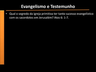 Evangelismo e Testemunho
• Qual o segredo da igreja primitiva ter tanto sucesso evangelístico
  com os sacerdotes em Jerusalém? Atos 6: 1-7.
 