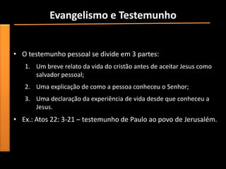 Evangelismo e Testemunho
• “(...) o mais poderoso testemunho que o cristão pode dar por
  Jesus é partilhar sua experiência pessoal”.
• O testemunho pessoal se divide em 3 partes:
   1. Um breve relato da vida do cristão antes de aceitar Jesus como
      salvador pessoal;
   2. Uma explicação de como a pessoa conheceu o Senhor;
   3. Uma declaração da experiência de vida desde que conheceu a
      Jesus.
• Ex.: Atos 22: 3-21 – testemunho de Paulo ao povo de Jerusalém.
 
