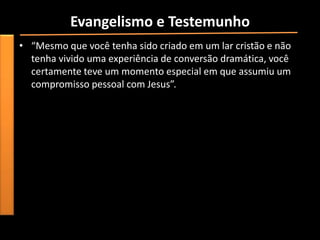 Evangelismo e Testemunho
• “Mesmo que você tenha sido criado em um lar cristão e não
  tenha vivido uma experiência de conversão dramática, você
  certamente teve um momento especial em que assumiu um
  compromisso pessoal com Jesus”.
 