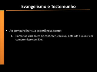Evangelismo e Testemunho
• “Mesmo que você tenha sido criado em um lar cristão e não
  tenha vivido uma experiência de conversão dramática, você
  certamente teve um momento especial em que assumiu um
  compromisso pessoal com Jesus”.
• Ao compartilhar sua experiência, conte:
   1. Como sua vida antes de conhecer Jesus (ou antes de assumir um
      compromisso com Ele;
 