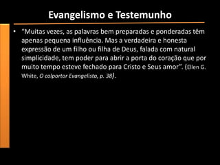 Evangelismo e Testemunho
• “Muitas vezes, as palavras bem preparadas e ponderadas têm
  apenas pequena influência. Mas a verdadeira e honesta
  expressão de um filho ou filha de Deus, falada com natural
  simplicidade, tem poder para abrir a porta do coração que por
  muito tempo esteve fechado para Cristo e Seus amor”. (Ellen G.
  White, O colportor Evangelista, p. 38).
 
