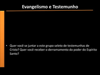 Evangelismo e Testemunho
• “O rápido crescimento da igreja primitiva foi devido, em grande
  parte, à convicção e empenho de seus membros. Por sua vez,
  isso estava fundamentado em sua experiência pessoal com Jesus
  e no derramamento especial do poder do Espírito Santo. Os
  ensinamentos de Jesus e a influência do Espírito Santo ainda são
  fundamentas e essenciais para todo testemunho e evangelismo”.


• Quer você se juntar a este grupo seleto de testemunhas de
  Cristo? Quer você receber o derramamento do poder do Espírito
  Santo?
 