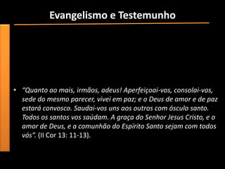 Evangelismo e Testemunho
• Agora pense de forma você pode se envolver em um ministério
  evangelístico de nossa igreja. Se você já está envolvido em
  algum departamento, ore para que o Senhor continue a
  abençoar esse trabalho. se você não está envolvido ainda em
  algum departamento ou projeto da igreja, ore para que Deus
  revele a você onde Ele quer que você trabalhe para Ele.
• “Quanto ao mais, irmãos, adeus! Aperfeiçoai-vos, consolai-vos,
  sede do mesmo parecer, vivei em paz; e o Deus de amor e de paz
  estará convosco. Saudai-vos uns aos outros com ósculo santo.
  Todos os santos vos saúdam. A graça do Senhor Jesus Cristo, e o
  amor de Deus, e a comunhão do Espírito Santo sejam com todos
  vós”. (II Cor 13: 11-13).
 
