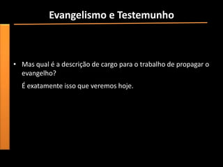 Evangelismo e Testemunho
• Descrição do trabalho (de cargo);
• Qual o nosso trabalho como cristãos?
I Cor 15 (propagar o evangelho).
• Mas qual é a descrição de cargo para o trabalho de propagar o
  evangelho?
  É exatamente isso que veremos hoje.
 
