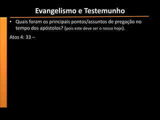 Evangelismo e Testemunho
• Quais foram os principais pontos/assuntos de pregação no
  tempo dos apóstolos? (pois este deve ser o nosso hoje).
Atos 4: 33 –
 