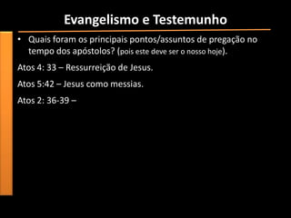 Evangelismo e Testemunho
• Quais foram os principais pontos/assuntos de pregação no
  tempo dos apóstolos? (pois este deve ser o nosso hoje).
Atos 4: 33 – Ressurreição de Jesus.
Atos 5:42 – Jesus como messias.
Atos 2: 36-39 –
 