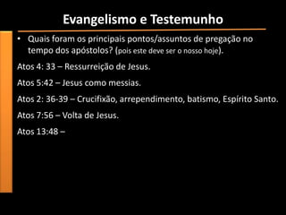 Evangelismo e Testemunho
• Quais foram os principais pontos/assuntos de pregação no
  tempo dos apóstolos? (pois este deve ser o nosso hoje).
Atos 4: 33 – Ressurreição de Jesus.
Atos 5:42 – Jesus como messias.
Atos 2: 36-39 – Crucifixão, arrependimento, batismo, Espírito Santo.
Atos 7:56 – Volta de Jesus.
Atos 13:48 –
 