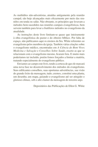 As multidões não-adventistas, atraídas antigamente pela reunião
campal, são hoje alcançadas mais eﬁcazmente por meio das reu-
niões em tenda ou salão. Não obstante, os princípios que levavam a
métodos bem-sucedidos nas reuniões campais evangelísticas, bem
servem também para levar a frutíferos métodos no evangelismo da
atualidade.
    As instruções deste livro limitam-se quase que inteiramente
à obra evangelística do pastor e do obreiro bíblico. Por falta de
espaço, não publicamos aqui os ensinos da Sra. White referentes ao
evangelismo pelos membros da igreja. Também várias citações sobre
o evangelismo médico, encontradas em A Ciência do Bom Viver,
Medicina e Salvação e Conselhos Sobre Saúde, exceto as que se
relacionam com o evangelismo mesmo, ﬁcaram fora. E muito mais
poderíamos ter incluído, porém fomos forçados a limitar a matéria,
tratando especialmente do evangelismo público.
    Enviamos ao campo este livro, tendo a certeza de que ele marcará
uma nova fase no desenvolvimento dos métodos do evangelismo.
Seus ediﬁcantes conselhos, suas oportunas advertências, sua visão
do grande êxito da mensagem, tudo, cremos, constitui uma planta,
um desenho, um mapa, guiando o evangelismo até ser atingido o
glorioso clímax, sob o alto clamor da mensagem do terceiro anjo.

                   Depositários das Publicações de Ellen G. White
 