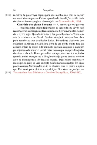 96                         Evangelismo

[118] rogativa de prescrever regras para seus coobreiros, mas se seguir
      em sua vida as regras de Cristo, aprendendo Suas lições, então cada
      obreiro será um exemplo e não um juiz. — Manuscrito 44, 1894.
          Contrário aos planos humanos — A menos que os que em
      _____ podem ajudar sejam despertados ao senso de seu dever, não
      reconhecerão a operação de Deus quando se ﬁzer ouvir o alto clamor
      do terceiro anjo. Quando irradiar a luz para iluminar a Terra, em
      vez de virem em auxílio do Senhor, desejarão cercear Sua obra
      para atender as suas acanhadas idéias. Permiti-me dizer-vos que
      o Senhor trabalhará nesta última obra de um modo muito fora da
      comum ordem de coisas e de um modo que será contrário a qualquer
      planejamento humano. Haverá entre nós os que sempre desejarão
      dominar a obra de Deus, para ditar até que movimentos se farão
      quando a obra avançar sob a direção do anjo que se une ao terceiro
      anjo na mensagem a ser dada ao mundo. Deus usará maneiras e
      meios pelos quais se verá que Ele está tomando as rédeas em Suas
      próprias mãos. Surpreender-se-ão os obreiros com os meios simples
      que Ele usará para efetuar e aperfeiçoar Sua obra de justiça. —
[119] Testemunhos Para Ministros e Obreiros Evangélicos, 300 (1885).
 