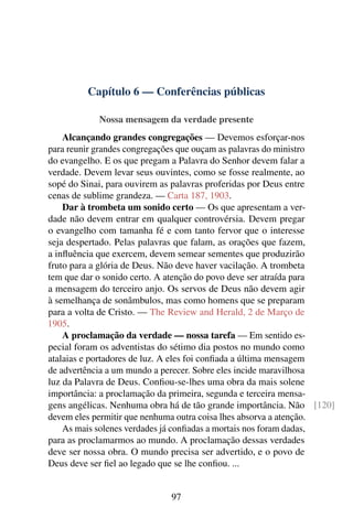 Capítulo 6 — Conferências públicas

            Nossa mensagem da verdade presente
    Alcançando grandes congregações — Devemos esforçar-nos
para reunir grandes congregações que ouçam as palavras do ministro
do evangelho. E os que pregam a Palavra do Senhor devem falar a
verdade. Devem levar seus ouvintes, como se fosse realmente, ao
sopé do Sinai, para ouvirem as palavras proferidas por Deus entre
cenas de sublime grandeza. — Carta 187, 1903.
    Dar à trombeta um sonido certo — Os que apresentam a ver-
dade não devem entrar em qualquer controvérsia. Devem pregar
o evangelho com tamanha fé e com tanto fervor que o interesse
seja despertado. Pelas palavras que falam, as orações que fazem,
a inﬂuência que exercem, devem semear sementes que produzirão
fruto para a glória de Deus. Não deve haver vacilação. A trombeta
tem que dar o sonido certo. A atenção do povo deve ser atraída para
a mensagem do terceiro anjo. Os servos de Deus não devem agir
à semelhança de sonâmbulos, mas como homens que se preparam
para a volta de Cristo. — The Review and Herald, 2 de Março de
1905.
    A proclamação da verdade — nossa tarefa — Em sentido es-
pecial foram os adventistas do sétimo dia postos no mundo como
atalaias e portadores de luz. A eles foi conﬁada a última mensagem
de advertência a um mundo a perecer. Sobre eles incide maravilhosa
luz da Palavra de Deus. Conﬁou-se-lhes uma obra da mais solene
importância: a proclamação da primeira, segunda e terceira mensa-
gens angélicas. Nenhuma obra há de tão grande importância. Não [120]
devem eles permitir que nenhuma outra coisa lhes absorva a atenção.
    As mais solenes verdades já conﬁadas a mortais nos foram dadas,
para as proclamarmos ao mundo. A proclamação dessas verdades
deve ser nossa obra. O mundo precisa ser advertido, e o povo de
Deus deve ser ﬁel ao legado que se lhe conﬁou. ...


                             97
 