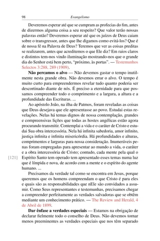 98                           Evangelismo

          Deveremos esperar até que se cumpram as profecias do ﬁm, antes
      de dizermos alguma coisa a seu respeito? Que valor terão nossas
      palavras então? Deveremos esperar até que os juízos de Deus caiam
      sobre o transgressor, antes que lhe digamos como evitá-los? Que é
      de nossa fé na Palavra de Deus? Teremos que ver as coisas preditas
      se realizarem, antes que acreditemos o que Ele diz? Em raios claros
      e distintos tem-nos vindo iluminação mostrando-nos que o grande
      dia do Senhor está bem perto, “próximo, às portas”. — Testemunhos
      Selectos 3:288, 289 (1909).
          Não percamos o alvo — Não devemos gastar o tempo inutil-
      mente nesta grande obra. Não devemos errar o alvo. O tempo é
      muito curto para empreendermos revelar tudo quanto poderia ser
      descortinado diante de nós. É preciso a eternidade para que pos-
      samos compreender todo o comprimento e a largura, a altura e a
      profundidade das Escrituras. ...
          Ao apóstolo João, na ilha de Patmos, foram reveladas as coisas
      que Deus desejava que ele apresentasse ao povo. Estudai estas re-
      velações. Nelas há temas dignos de nossa contemplação, grandes
      e compreensivas lições que todas as hostes angélicas estão agora
      procurando transmitir. Contemplai a vida e o caráter de Cristo e estu-
      dai Sua obra intercessória. Nela há inﬁnita sabedoria, amor inﬁnito,
      justiça inﬁnita e inﬁnita misericórdia. Há profundidades e alturas,
      comprimentos e larguras para nossa consideração. Inumeráveis pe-
      nas foram empregadas para apresentar ao mundo a vida, o caráter
      e a obra intercessória de Cristo; contudo, cada mente pela qual o
[121] Espírito Santo tem operado tem apresentado esses temas numa luz
      que é límpida e nova, de acordo com a mente e o espírito do agente
      humano. ...
          Precisamos da verdade tal como se encontra em Jesus, porque
      queremos que os homens compreendam o que Cristo é para eles
      e quais são as responsabilidades que nEle são convidados a assu-
      mir. Como Seus representantes e testemunhas, precisamos chegar
      a compreender perfeitamente as verdades salvadoras que se obtêm
      mediante um conhecimento prático. — The Review and Herald, 4
      de Abril de 1899.
          Dar ênfase a verdades especiais — Estamos na obrigação de
      declarar ﬁelmente todo o conselho de Deus. Não devemos tornar
      menos preeminentes as verdades especiais que nos têm separado
 