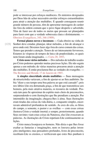 100                         Evangelismo

      pode se interessar por esforços medíocres. Os ministros designados
      por Deus hão de achar necessário envidar esforços extraordinários
      para atrair a atenção das multidões. E quando conseguem reunir
      grande número de pessoas, têm de apresentar mensagens de caráter
      tão fora da ordem comum que o povo ﬁque desperto e advertido.
      Têm de fazer uso de todos os meios que possam ser planejados
      para fazer com que a verdade sobressaia clara e distintamente. —
      Obreiros Evangélicos, 345, 346 (1909).
          Formai planos novos e incomuns — Cada obreiro na vinha do
[123] Senhor deve estudar, planejar, idear métodos, a ﬁm de alcançar o
      povo onde está. Devemos fazer algo fora do curso comum das coisas.
      Temos que prender a atenção. Temos de ser intensamente fervorosos.
      Estamos às vésperas de tempos de luta e de perplexidades, os quais
      nem foram ainda imaginados. — Carta 20, 1893.
          Cristo usou vários métodos — Dos métodos de trabalho usados
      por Cristo podemos aprender muitas preciosas lições. Ele não seguiu
      apenas a um método; de várias maneiras procurou atrair a atenção
      das multidões. E então proclamou-lhes as verdades do evangelho. —
      The Review and Herald, 17 de Janeiro de 1907.
          A simples sinceridade atraiu multidões — Suas mensagens
      de misericórdia variavam, a ﬁm de ajustar-se ao Seu auditório. Sa-
      bia “dizer a seu tempo uma boa palavra ao que está cansado”; pois
      nos lábios Lhe era derramada graça, a ﬁm de que transmitisse aos
      homens, pela mais atrativa maneira, os tesouros da verdade. Pos-
      suía tato para Se aproximar do espírito mais cheio de preconceitos,
      surpreendendo-o com ilustrações que lhe prendiam a atenção. Por
      intermédio da imaginação, chegava-lhes à alma. Suas ilustrações
      eram tiradas das coisas da vida diária, e, conquanto simples, encer-
      ravam admirável profundeza de sentido. As aves do céu, os lírios
      do campo, a semente, o pastor e as ovelhas — com essas coisas
      ilustrava Cristo a verdade imortal; e sempre, posteriormente, quando
      Seus ouvintes viam estas coisas da Natureza, elas Lhe evocavam as
      palavras. As ilustrações de Cristo repetiam-Lhe continuamente as
      lições.
          Cristo nunca lisonjeava os homens. Não dizia o que lhes fosse
      exaltar as fantasias e imaginações, nem os louvava pelas inven-
      ções inteligentes; mas pensadores profundos, livres de preconceito,
      recebiam-Lhe os ensinos, e veriﬁcavam que estes lhes punham à
 