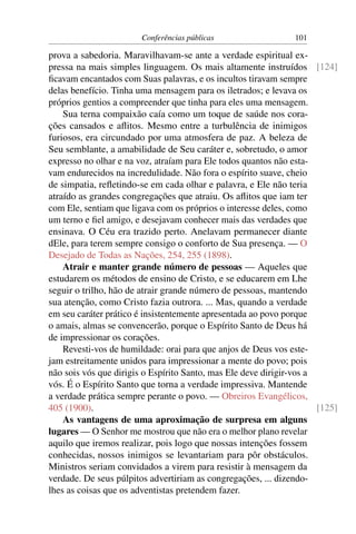 Conferências públicas                  101

prova a sabedoria. Maravilhavam-se ante a verdade espiritual ex-
pressa na mais simples linguagem. Os mais altamente instruídos [124]
ﬁcavam encantados com Suas palavras, e os incultos tiravam sempre
delas benefício. Tinha uma mensagem para os iletrados; e levava os
próprios gentios a compreender que tinha para eles uma mensagem.
    Sua terna compaixão caía como um toque de saúde nos cora-
ções cansados e aﬂitos. Mesmo entre a turbulência de inimigos
furiosos, era circundado por uma atmosfera de paz. A beleza de
Seu semblante, a amabilidade de Seu caráter e, sobretudo, o amor
expresso no olhar e na voz, atraíam para Ele todos quantos não esta-
vam endurecidos na incredulidade. Não fora o espírito suave, cheio
de simpatia, reﬂetindo-se em cada olhar e palavra, e Ele não teria
atraído as grandes congregações que atraiu. Os aﬂitos que iam ter
com Ele, sentiam que ligava com os próprios o interesse deles, como
um terno e ﬁel amigo, e desejavam conhecer mais das verdades que
ensinava. O Céu era trazido perto. Anelavam permanecer diante
dEle, para terem sempre consigo o conforto de Sua presença. — O
Desejado de Todas as Nações, 254, 255 (1898).
    Atrair e manter grande número de pessoas — Aqueles que
estudarem os métodos de ensino de Cristo, e se educarem em Lhe
seguir o trilho, hão de atrair grande número de pessoas, mantendo
sua atenção, como Cristo fazia outrora. ... Mas, quando a verdade
em seu caráter prático é insistentemente apresentada ao povo porque
o amais, almas se convencerão, porque o Espírito Santo de Deus há
de impressionar os corações.
    Revesti-vos de humildade: orai para que anjos de Deus vos este-
jam estreitamente unidos para impressionar a mente do povo; pois
não sois vós que dirigis o Espírito Santo, mas Ele deve dirigir-vos a
vós. É o Espírito Santo que torna a verdade impressiva. Mantende
a verdade prática sempre perante o povo. — Obreiros Evangélicos,
405 (1900).                                                           [125]
    As vantagens de uma aproximação de surpresa em alguns
lugares — O Senhor me mostrou que não era o melhor plano revelar
aquilo que iremos realizar, pois logo que nossas intenções fossem
conhecidas, nossos inimigos se levantariam para pôr obstáculos.
Ministros seriam convidados a virem para resistir à mensagem da
verdade. De seus púlpitos advertiriam as congregações, ... dizendo-
lhes as coisas que os adventistas pretendem fazer.
 