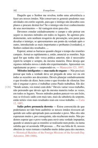 102                         Evangelismo

          Daquilo que o Senhor me revelou, tenho uma advertência a
      fazer aos nossos irmãos. Não conservam os generais prudentes suas
      atividades em estrito segredo, para que o inimigo não descubra seus
      planos e procure destruí-los? Se o inimigo não tiver conhecimento
      de seus movimentos — há vantagem nisto para eles.
          Devemos estudar cuidadosamente o campo e não pensar em
      seguir os mesmos métodos em todos os lugares. Se agirmos pru-
      dentemente, sem nenhum resquício de presunção, sem parar para
      desaﬁar o inimigo, se apresentarmos um ponto da verdade após o
      outro, introduzindo as mais importantes e probantes [verdades], o
      Senhor cuidará dos resultados. ...
          Esperai; armai as barracas quando chegar o tempo das reuniões
      campais. Armai-as rapidamente e, então, anunciai as reuniões. Seja
      qual for que tenha sido vossa prática anterior, não é necessário
      repeti-la sempre e sempre, da mesma maneira. Deus deseja que
      sigamos métodos novos e ainda não experimentados. Apresentai-vos
      rapidamente ao povo — surpreendei-os. — Manuscrito 121, 1897.
          Métodos inteligentes — mas nada de engano — Não precisais
      pensar que toda a verdade deva ser pregada de uma vez ou em
      todas as ocasiões aos descrentes. Deveis planejar cuidadosamente
      o que tiverdes de dizer, bem como o que tiverdes de silenciar. Isto
      não é enganar o povo; é trabalhar como Paulo trabalhou. Ele diz:
[126] “Sendo astuto, vos tomei com dolo.” Deveis variar vosso trabalho,
      não pensando que devais agir da mesma maneira todas as vezes,
      em todos os lugares. Vossos métodos podem parecer-vos um êxito,
      mas se tivésseis saído com mais tato, mais da sabedoria da serpente,
      então teríeis visto mais resultados reais em vosso trabalho. — Carta
      12, 1887.
          Salão pobre prenuncia derrota — Estou convencida de que
      poderíamos ter tido bom auditório se nossos irmãos tivessem ad-
      quirido um salão apropriado para acomodar o povo. Mas eles não
      esperaram muito e, por conseguinte, não receberam muito. Não po-
      demos esperar que o povo venha para ouvir uma verdade impopular,
      quando se anuncia que as reuniões se realizarão num porão, ou numa
      salinha que só acomoda 100 pessoas. ... Por sua falta de fé, nossos
      obreiros às vezes tornam o trabalho muito árduo para eles mesmos.
      — Historical Sketches of the Foreign Missions of the Seventh Day
      Adventist, 200 (1886).
 