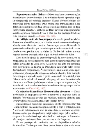 Conferências públicas                   103

    Segundo a maneira divina — Não é mediante demonstrações
espetaculares que os homens e as mulheres devem aprender o que
se compreende por verdade presente. Nossos obreiros devem pôr
em prática estrita economia. Deus proíbe toda extravagância. Cada
dólar a nossa disposição deve ser gasto com economia. Não se deve
fazer grande aparato. O dinheiro de Deus deve ser usado para levar
avante, segundo a maneira divina, a obra que Ele declarou ter de ser
feita em nosso mundo. — Carta 107, 1905.
    As exibições não são boa propaganda — As grandes cidades
devem ser advertidas, mas, meu irmão, nem todos os métodos que
adotais nesta obra são corretos. Pensais que tendes liberdade de
gastar todo o dinheiro que quiserdes para atrair a atenção do povo.
Lembrai-vos, porém, que na vinha do Senhor há muitos, muitos
lugares a serem evangelizados e que se precisa de cada dólar.          [127]
    Deus não Se agrada do grande dispêndio de meios que fazeis na
propaganda de vossas reuniões, bem como no aparato realizado em
outras atividades de vossa obra. A exibição não está em harmonia
com os princípios da Palavra de Deus. Ele é desonrado pelos vossos
dispendiosos preparativos. Às vezes fazeis aquilo que se me apre-
senta como pôr na panela pedaços de cabaça silvestre. Esta exibição
faz com que a verdade tenha o gosto demasiado forte de tal prato.
O homem é exaltado. A verdade não progride, mas ﬁca retardada.
Homens e mulheres judiciosos podem ver que as representações
teatrais não estão em harmonia com a solene mensagem que tendes
a apresentar. — Carta 190, 1902.
    Os métodos dispendiosos dão resultados chocantes — Cortai
as despesas da propaganda de vossas reuniões, e se grande soma de
dinheiro for obtida das coletas das reuniões, usai este dinheiro para
levar avante as vossas atividades em lugares novos.
    Não contrateis musicistas descrentes, se isto for possível evitar.
Reuni cantores que cantem com o espírito e com o entendimento.
A exibição extraordinária que às vezes fazeis, aumenta despesas
desnecessárias que não podemos exigir sejam pagas pelos irmãos. E
chegareis à conclusão de que, depois de certo tempo, os descrentes
não desejam mais contribuir para atender a tais despesas.
    Eu vos peço que não continueis com tais dispendiosos métodos
de trabalho. Tenho que vos dizer que o Senhor não apóia estes
 