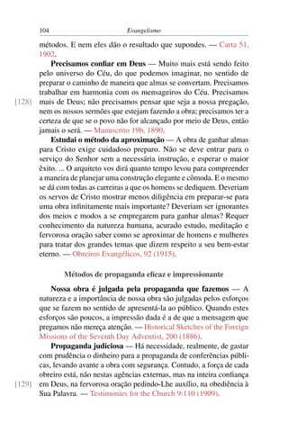 104                         Evangelismo

      métodos. E nem eles dão o resultado que supondes. — Carta 51,
      1902.
          Precisamos conﬁar em Deus — Muito mais está sendo feito
      pelo universo do Céu, do que podemos imaginar, no sentido de
      preparar o caminho de maneira que almas se convertam. Precisamos
      trabalhar em harmonia com os mensageiros do Céu. Precisamos
[128] mais de Deus; não precisamos pensar que seja a nossa pregação,
      nem os nossos sermões que estejam fazendo a obra; precisamos ter a
      certeza de que se o povo não for alcançado por meio de Deus, então
      jamais o será. — Manuscrito 19b, 1890.
          Estudai o método da aproximação — A obra de ganhar almas
      para Cristo exige cuidadoso preparo. Não se deve entrar para o
      serviço do Senhor sem a necessária instrução, e esperar o maior
      êxito. ... O arquiteto vos dirá quanto tempo levou para compreender
      a maneira de planejar uma construção elegante e cômoda. E o mesmo
      se dá com todas as carreiras a que os homens se dediquem. Deveriam
      os servos de Cristo mostrar menos diligência em preparar-se para
      uma obra inﬁnitamente mais importante? Deveriam ser ignorantes
      dos meios e modos a se empregarem para ganhar almas? Requer
      conhecimento da natureza humana, acurado estudo, meditação e
      fervorosa oração saber como se aproximar de homens e mulheres
      para tratar dos grandes temas que dizem respeito a seu bem-estar
      eterno. — Obreiros Evangélicos, 92 (1915).

               Métodos de propaganda eﬁcaz e impressionante
          Nossa obra é julgada pela propaganda que fazemos — A
      natureza e a importância de nossa obra são julgadas pelos esforços
      que se fazem no sentido de apresentá-la ao público. Quando estes
      esforços são poucos, a impressão dada é a de que a mensagem que
      pregamos não mereça atenção. — Historical Sketches of the Foreign
      Missions of the Seventh Day Adventist, 200 (1886).
          Propaganda judiciosa — Há necessidade, realmente, de gastar
      com prudência o dinheiro para a propaganda de conferências públi-
      cas, levando avante a obra com segurança. Contudo, a força de cada
      obreiro está, não nestas agências externas, mas na inteira conﬁança
[129] em Deus, na fervorosa oração pedindo-Lhe auxílio, na obediência à
      Sua Palavra. — Testimonies for the Church 9:110 (1909).
 