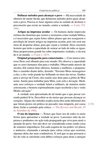 Conferências públicas                105

     Delinear métodos para alcançar o povo — Há necessidade de
obreiros de mente lúcida, que delineiem métodos pelos quais alcan-
cem o povo. Precisa-se fazer alguma coisa no sentido de desfazer o
preconceito que existe no mundo, contra a verdade. — Carta 152,
1901.
     Artigos na imprensa secular — Os homens darão impressão
errônea das doutrinas que cremos e ensinamos como verdade bíblica,
e é necessário que sejam feitos sábios planos que nos assegurem o
privilégio de inserir artigos na imprensa secular, pois isto será um
meio de despertar almas, para que vejam a verdade. Deus suscitará
homens que terão a capacidade de semear ao lado de todas as águas.
Deus proporcionou grande luz sobre importantes verdades, e ela tem
de ir ao mundo. — Carta 1, 1875.
     Original propaganda para comerciantes — Com intenso inte-
resse Deus está olhando para este mundo. Ele observa a capacidade
que os seres humanos têm para o trabalho. Observando através de
séculos, Ele contou Seus obreiros, homens e mulheres, e preparou-
lhes o caminho diante deles, dizendo: “Enviarei Meus mensageiros
a eles, e eles verão grande luz brilhando no meio das trevas. Ganhos
para o serviço de Cristo, eles usarão seus dons para a glória de Meu
nome. Sairão para trabalhar para Mim, com zelo e devoção. Medi-
ante seus esforços a verdade falará a milhares, de maneira muito
convincente, e homens espiritualmente cegos receberão a luz e verão
Minha salvação.”
     A verdade será apresentada de tal modo que o que passar cor-
rendo poderá lê-la. Descobrir-se-ão meios que possam alcançar os
corações. Alguns dos métodos usados nesta obra serão diferentes dos
que foram postos em prática no passado; mas ninguém, por causa [130]
disto, feche o caminho pela crítica. — The Review and Herald, 30
de Setembro de 1902.
     O uso da imprensa — Temos que fazer uso de todos os meio
lícitos para apresentar a verdade ao povo. Lancemos mão da im-
prensa e ponhamos em ação toda propaganda que sirva para atrair a
atenção do povo. Isto não deve ser considerado como sendo coisa
de somenos importância. Em cada esquina de rua podeis ver placas
e anúncios, chamando a atenção para várias coisas que ocorrem,
algumas delas das mais condenáveis. E será que os que possuem a
luz da vida se satisfarão com débeis esforços para atrair a atenção
 