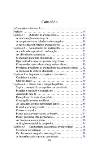 Conteúdo
Informações sobre este livro . . . . . . . . . . . . . . . . . . . . . . . . . . . . . . . . i
Prefácio . . . . . . . . . . . . . . . . . . . . . . . . . . . . . . . . . . . . . . . . . . . . . . . iv
Capítulo 1 — O desaﬁo do evangelismo . . . . . . . . . . . . . . . . . . . . 13
  A proclamação da mensagem . . . . . . . . . . . . . . . . . . . . . . . . . . 13
  A sempre crescente inﬂuência do evangelho . . . . . . . . . . . . . . 16
  A necessidade de obreiros evangelísticos . . . . . . . . . . . . . . . . . 18
Capítulo 2 — As multidões das metrópoles . . . . . . . . . . . . . . . . . 21
  À sombra da impendente condenação . . . . . . . . . . . . . . . . . . . . 21
  As diﬁculdades aumentam . . . . . . . . . . . . . . . . . . . . . . . . . . . . . 25
  O chamado para uma obra rápida . . . . . . . . . . . . . . . . . . . . . . . 27
  Oportunidades especiais para o evangelismo . . . . . . . . . . . . . . 29
  O exame das necessidades das grandes cidades . . . . . . . . . . . . 30
  Problemas peculiares ao evangelismo nas grandes cidades . . 32
  A promessa de colheita abundante . . . . . . . . . . . . . . . . . . . . . . 35
Capítulo 3 — Pequenas povoações e zonas rurais . . . . . . . . . . . . 37
  Caminhos e atalhos . . . . . . . . . . . . . . . . . . . . . . . . . . . . . . . . . . . 37
  Obreiros rurais . . . . . . . . . . . . . . . . . . . . . . . . . . . . . . . . . . . . . . . 39
Capítulo 4 — Planos para a campanha pública . . . . . . . . . . . . . . 44
  Seguir o exemplo do evangelista por excelência . . . . . . . . . . . 44
  Planejar e expandir o evangelismo . . . . . . . . . . . . . . . . . . . . . . 49
  Avançando pela fé . . . . . . . . . . . . . . . . . . . . . . . . . . . . . . . . . . . . 50
  Evangelismo da mais alta espécie . . . . . . . . . . . . . . . . . . . . . . . 54
  O evangelista e seus auxiliares . . . . . . . . . . . . . . . . . . . . . . . . . . 57
  As vantagens de dois trabalharem juntos . . . . . . . . . . . . . . . . . 59
  O local a ser evangelizado . . . . . . . . . . . . . . . . . . . . . . . . . . . . . 61
  Centros avançados . . . . . . . . . . . . . . . . . . . . . . . . . . . . . . . . . . . . 63
  Planos para a evangelização de bairros . . . . . . . . . . . . . . . . . . . 64
  Planos para uma obra permanente . . . . . . . . . . . . . . . . . . . . . . . 65
  As ﬁnanças e o orçamento . . . . . . . . . . . . . . . . . . . . . . . . . . . . . 70
  A direção comercial da campanha . . . . . . . . . . . . . . . . . . . . . . . 74
Capítulo 5 — Planejamento das reuniões evangelísticas . . . . . . . 76
  Métodos e organização . . . . . . . . . . . . . . . . . . . . . . . . . . . . . . . . 76
  Os obreiros encarregados do evangelismo . . . . . . . . . . . . . . . . 78
  A importância do conselho com oração . . . . . . . . . . . . . . . . . . 79
                                               vii
 