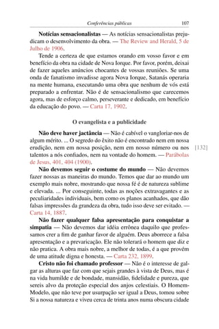 Conferências públicas                   107

    Notícias sensacionalistas — As notícias sensacionalistas preju-
dicam o desenvolvimento da obra. — The Review and Herald, 5 de
Julho de 1906.
    Tende a certeza de que estamos orando em vosso favor e em
benefício da obra na cidade de Nova Iorque. Por favor, porém, deixai
de fazer aqueles anúncios chocantes de vossas reuniões. Se uma
onda de fanatismo invadisse agora Nova Iorque, Satanás operaria
na mente humana, executando uma obra que nenhum de vós está
preparado a enfrentar. Não é de sensacionalismo que carecemos
agora, mas de esforço calmo, perseverante e dedicado, em benefício
da educação do povo. — Carta 17, 1902.

                  O evangelista e a publicidade
    Não deve haver jactância — Não é cabível o vangloriar-nos de
algum mérito. ... O segredo do êxito não é encontrado nem em nossa
erudição, nem em nossa posição, nem em nosso número ou nos [132]
talentos a nós conﬁados, nem na vontade do homem. — Parábolas
de Jesus, 401, 404 (1900).
    Não devemos seguir o costume do mundo — Não devemos
fazer nossas as maneiras do mundo. Temos que dar ao mundo um
exemplo mais nobre, mostrando que nossa fé é de natureza sublime
e elevada. ... Por conseguinte, todas as noções extravagantes e as
peculiaridades individuais, bem como os planos acanhados, que dão
falsas impressões da grandeza da obra, tudo isso deve ser evitado. —
Carta 14, 1887.
    Não fazer qualquer falsa apresentação para conquistar a
simpatia — Não devemos dar idéia errônea daquilo que profes-
samos crer a ﬁm de ganhar favor de alguém. Deus aborrece a falsa
apresentação e a prevaricação. Ele não tolerará o homem que diz e
não pratica. A obra mais nobre, a melhor de todas, é a que provém
de uma atitude digna e honesta. — Carta 232, 1899.
    Cristo não foi chamado professor — Não é o interesse de gal-
gar as alturas que faz com que sejais grandes à vista de Deus, mas é
na vida humilde e de bondade, mansidão, ﬁdelidade e pureza, que
sereis alvo da proteção especial dos anjos celestiais. O Homem-
Modelo, que não teve por usurpação ser igual a Deus, tomou sobre
Si a nossa natureza e viveu cerca de trinta anos numa obscura cidade
 