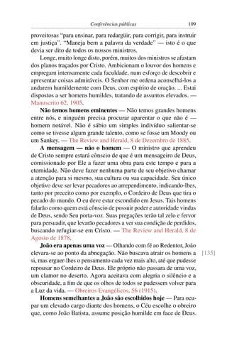 Conferências públicas                 109

proveitosas “para ensinar, para redargüir, para corrigir, para instruir
em justiça”. “Maneja bem a palavra da verdade” — isto é o que
devia ser dito de todos os nossos ministros.
    Longe, muito longe disto, porém, muitos dos ministros se afastam
dos planos traçados por Cristo. Ambicionam o louvor dos homens e
empregam intensamente cada faculdade, num esforço de descobrir e
apresentar coisas admiráveis. O Senhor me ordena aconselhá-los a
andarem humildemente com Deus, com espírito de oração. ... Estai
dispostos a ser homens humildes, tratando de assuntos elevados. —
Manuscrito 62, 1905.
    Não temos homens eminentes — Não temos grandes homens
entre nós, e ninguém precisa procurar aparentar o que não é —
homem notável. Não é sábio um simples indivíduo salientar-se
como se tivesse algum grande talento, como se fosse um Moody ou
um Sankey. — The Review and Herald, 8 de Dezembro de 1885.
    A mensagem — não o homem — O ministro que aprendeu
de Cristo sempre estará cônscio de que é um mensageiro de Deus,
comissionado por Ele a fazer uma obra para este tempo e para a
eternidade. Não deve fazer nenhuma parte de seu objetivo chamar
a atenção para si mesmo, sua cultura ou sua capacidade. Seu único
objetivo deve ser levar pecadores ao arrependimento, indicando-lhes,
tanto por preceito como por exemplo, o Cordeiro de Deus que tira o
pecado do mundo. O eu deve estar escondido em Jesus. Tais homens
falarão como quem está cônscio de possuir poder e autoridade vindas
de Deus, sendo Seu porta-voz. Suas pregações terão tal zelo e fervor
para persuadir, que levarão pecadores a ver sua condição de perdidos,
buscando refugiar-se em Cristo. — The Review and Herald, 8 de
Agosto de 1878.
    João era apenas uma voz — Olhando com fé ao Redentor, João
elevara-se ao ponto da abnegação. Não buscava atrair os homens a [135]
si, mas erguer-lhes o pensamento cada vez mais alto, até que pudesse
repousar no Cordeiro de Deus. Ele próprio não passara de uma voz,
um clamor no deserto. Agora aceitava com alegria o silêncio e a
obscuridade, a ﬁm de que os olhos de todos se pudessem volver para
a Luz da vida. — Obreiros Evangélicos, 56 (1915).
    Homens semelhantes a João são escolhidos hoje — Para ocu-
par um elevado cargo diante dos homens, o Céu escolhe o obreiro
que, como João Batista, assume posição humilde em face de Deus.
 